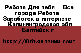 Работа Для тебя  - Все города Работа » Заработок в интернете   . Калининградская обл.,Балтийск г.